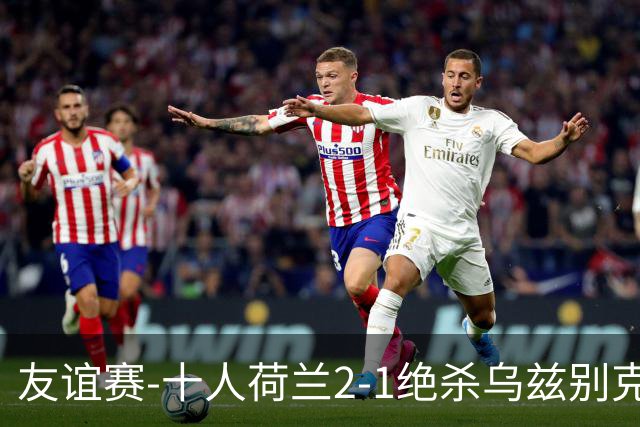 友谊赛-十人荷兰2-1绝杀乌兹别克斯坦 加克波双响+补时读秒点射