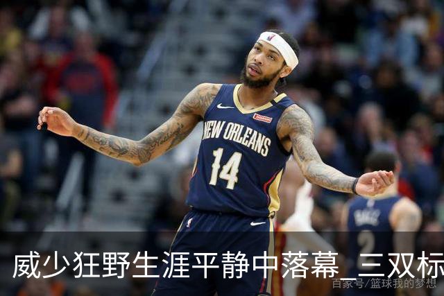 威少狂野生涯平静中落幕 三双标签成就他也禁锢了他