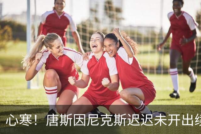心寒！唐斯因尼克斯迟迟未开出续约合同心生失落