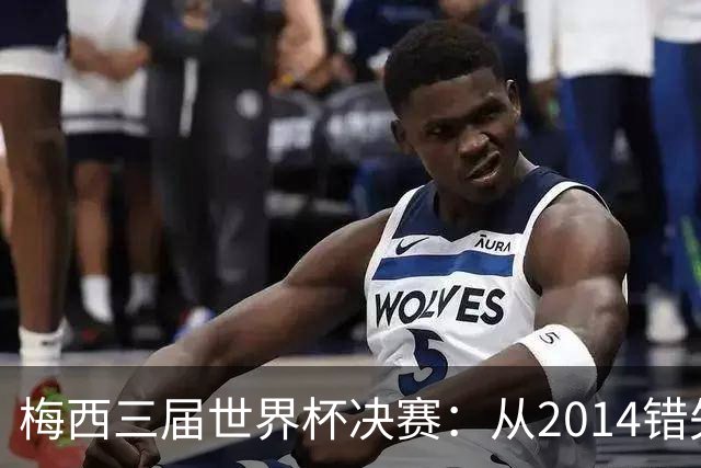 梅西三届世界杯决赛：从2014错失良机到2022年封神，两副面孔