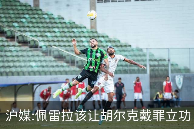 沪媒:佩雷拉该让胡尔克戴罪立功 他是抗日大杀器