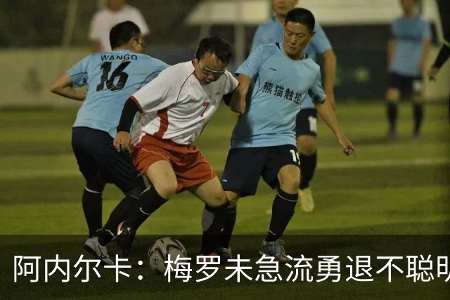 阿内尔卡：梅罗未急流勇退不聪明 我32岁都去中国了
