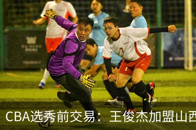 CBA选秀前交易：王俊杰加盟山西刘东转会天津宁波获探花签